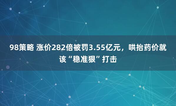 98策略 涨价282倍被罚3.55亿元，哄抬药价就该“稳准狠”打击
