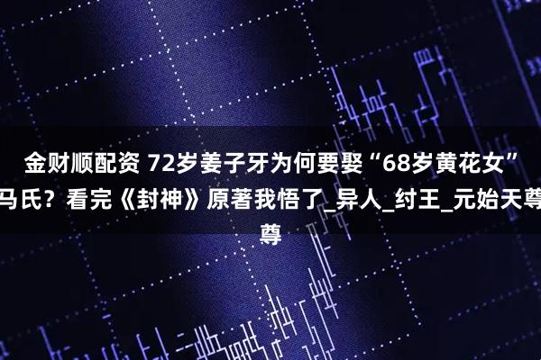 金财顺配资 72岁姜子牙为何要娶“68岁黄花女”马氏？看完《封神》原著我悟了_异人_纣王_元始天尊