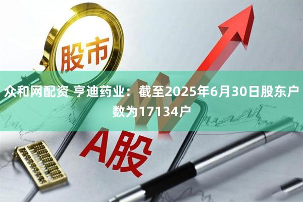 众和网配资 亨迪药业：截至2025年6月30日股东户数为17134户