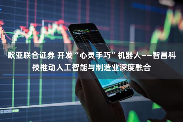 欧亚联合证券 开发“心灵手巧”机器人——智昌科技推动人工智能与制造业深度融合