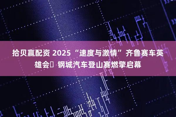 拾贝赢配资 2025 “速度与激情” 齐鲁赛车英雄会・钢城汽车登山赛燃擎启幕