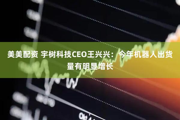 美美配资 宇树科技CEO王兴兴：今年机器人出货量有明显增长