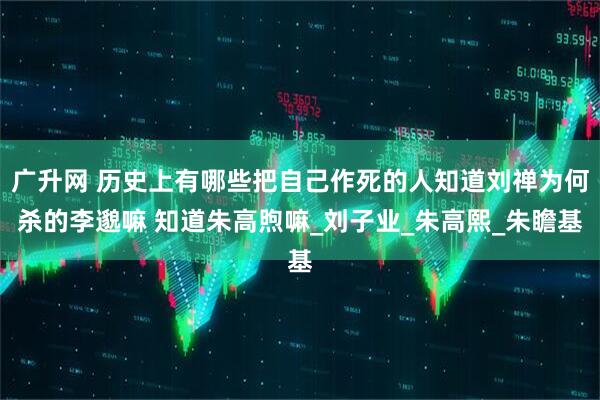 广升网 历史上有哪些把自己作死的人知道刘禅为何杀的李邈嘛 知道朱高煦嘛_刘子业_朱高熙_朱瞻基