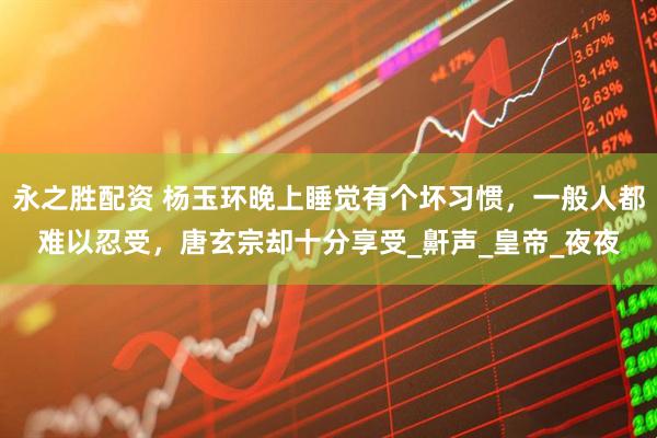 永之胜配资 杨玉环晚上睡觉有个坏习惯，一般人都难以忍受，唐玄宗却十分享受_鼾声_皇帝_夜夜