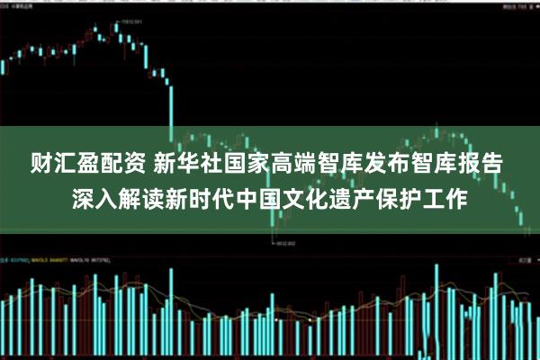 财汇盈配资 新华社国家高端智库发布智库报告 深入解读新时代中国文化遗产保护工作