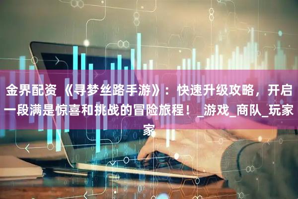 金界配资 《寻梦丝路手游》：快速升级攻略，开启一段满是惊喜和挑战的冒险旅程！_游戏_商队_玩家