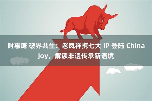财惠赚 破界共生：老凤祥携七大 IP 登陆 ChinaJoy，解锁非遗传承新语境