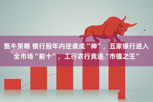 甄牛策略 银行股年内逆袭成“神”，五家银行进入全市场“前十”，工行农行竞逐“市值之王”
