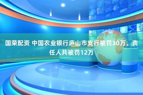 国荣配资 中国农业银行庐山市支行被罚30万，责任人共被罚12万