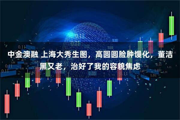 中金澳融 上海大秀生图，高圆圆脸肿馒化，董洁黑又老，治好了我的容貌焦虑