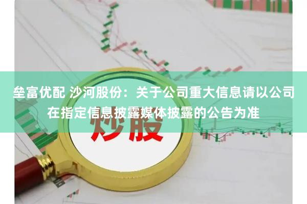 垒富优配 沙河股份：关于公司重大信息请以公司在指定信息披露媒体披露的公告为准