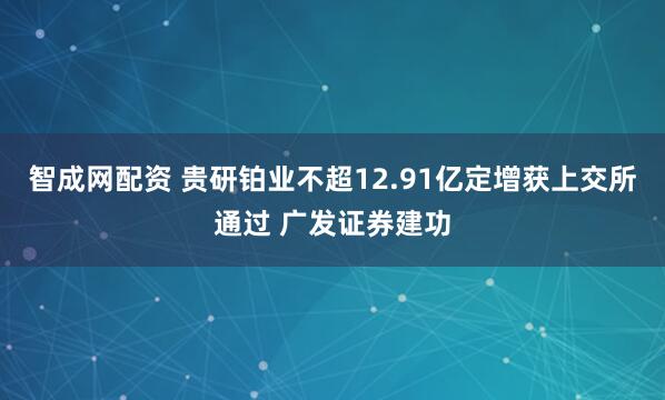智成网配资 贵研铂业不超12.91亿定增获上交所通过 广发证券建功