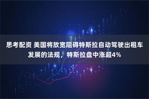 思考配资 美国将放宽阻碍特斯拉自动驾驶出租车发展的法规，特斯拉盘中涨超4%