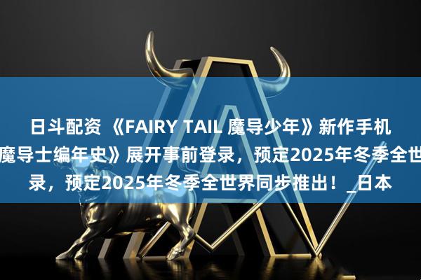 日斗配资 《FAIRY TAIL 魔导少年》新作手机游戏《FAIRY TAIL 魔导士编年史》展开事前登录，预定2025年冬季全世界同步推出！_日本