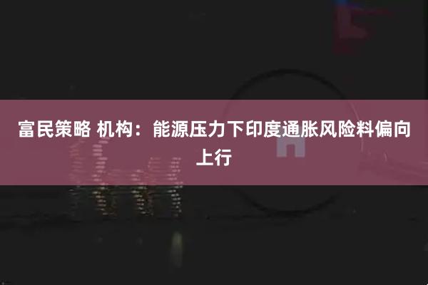 富民策略 机构：能源压力下印度通胀风险料偏向上行